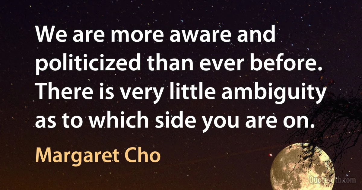 We are more aware and politicized than ever before. There is very little ambiguity as to which side you are on. (Margaret Cho)