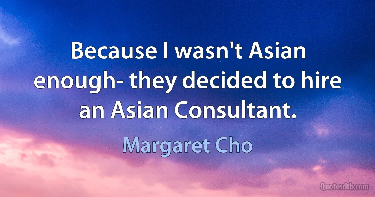 Because I wasn't Asian enough- they decided to hire an Asian Consultant. (Margaret Cho)