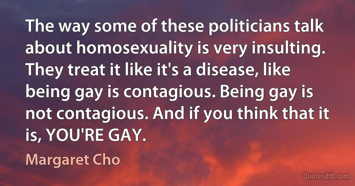 The way some of these politicians talk about homosexuality is very insulting. They treat it like it's a disease, like being gay is contagious. Being gay is not contagious. And if you think that it is, YOU'RE GAY. (Margaret Cho)