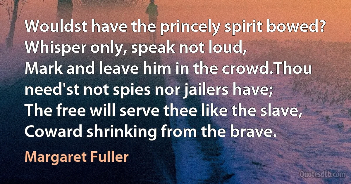 Wouldst have the princely spirit bowed?
Whisper only, speak not loud,
Mark and leave him in the crowd.Thou need'st not spies nor jailers have;
The free will serve thee like the slave,
Coward shrinking from the brave. (Margaret Fuller)