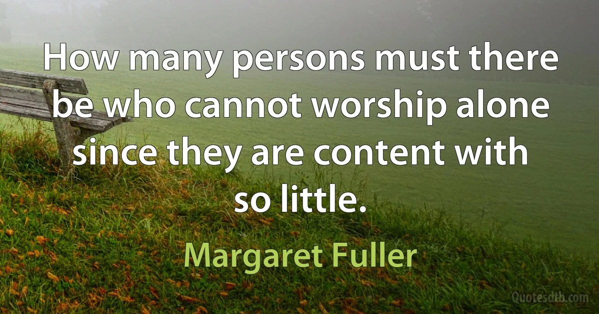 How many persons must there be who cannot worship alone since they are content with so little. (Margaret Fuller)