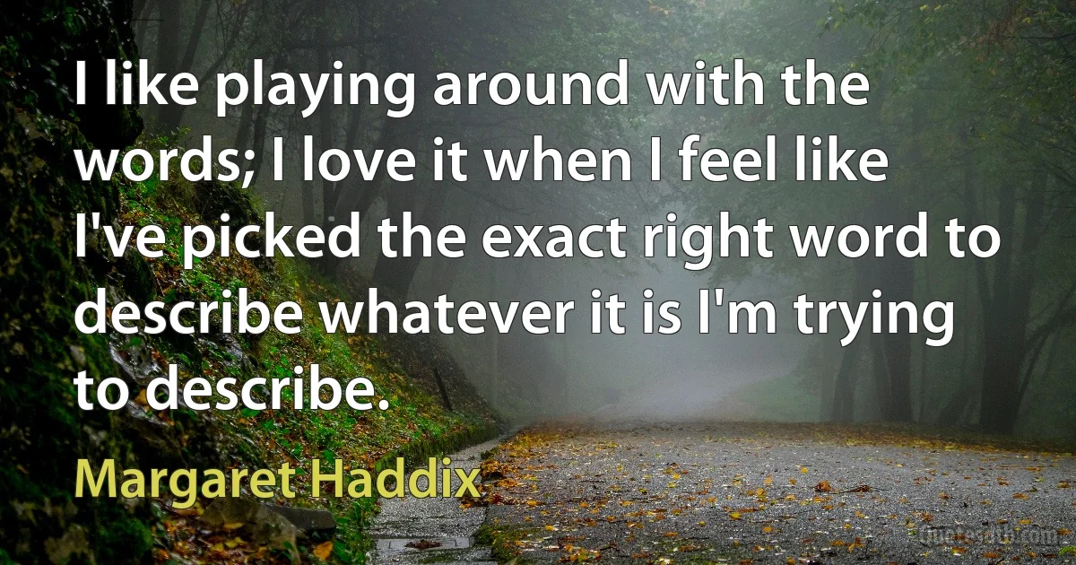 I like playing around with the words; I love it when I feel like I've picked the exact right word to describe whatever it is I'm trying to describe. (Margaret Haddix)