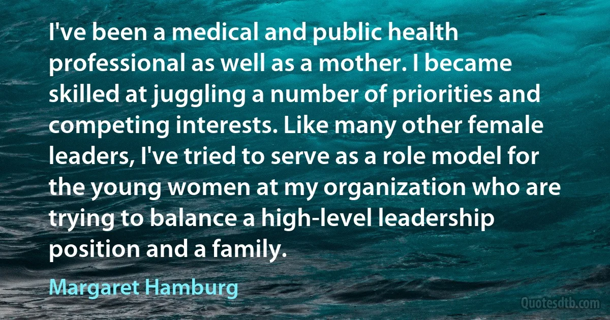 I've been a medical and public health professional as well as a mother. I became skilled at juggling a number of priorities and competing interests. Like many other female leaders, I've tried to serve as a role model for the young women at my organization who are trying to balance a high-level leadership position and a family. (Margaret Hamburg)