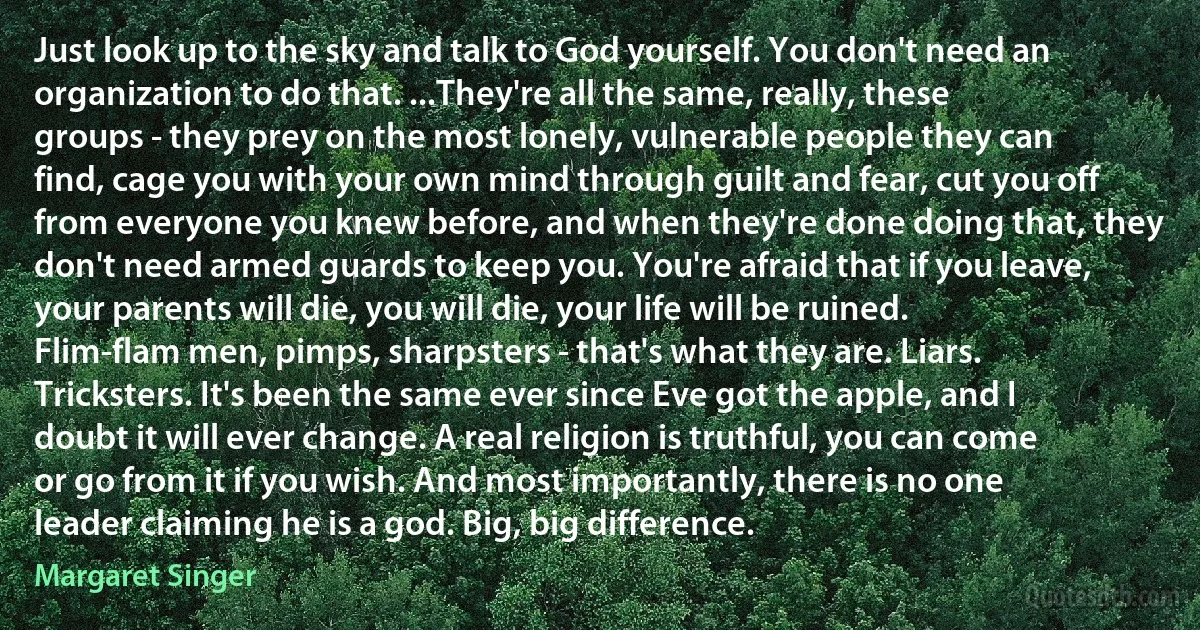 Just look up to the sky and talk to God yourself. You don't need an organization to do that. ...They're all the same, really, these groups - they prey on the most lonely, vulnerable people they can find, cage you with your own mind through guilt and fear, cut you off from everyone you knew before, and when they're done doing that, they don't need armed guards to keep you. You're afraid that if you leave, your parents will die, you will die, your life will be ruined. Flim-flam men, pimps, sharpsters - that's what they are. Liars. Tricksters. It's been the same ever since Eve got the apple, and I doubt it will ever change. A real religion is truthful, you can come or go from it if you wish. And most importantly, there is no one leader claiming he is a god. Big, big difference. (Margaret Singer)