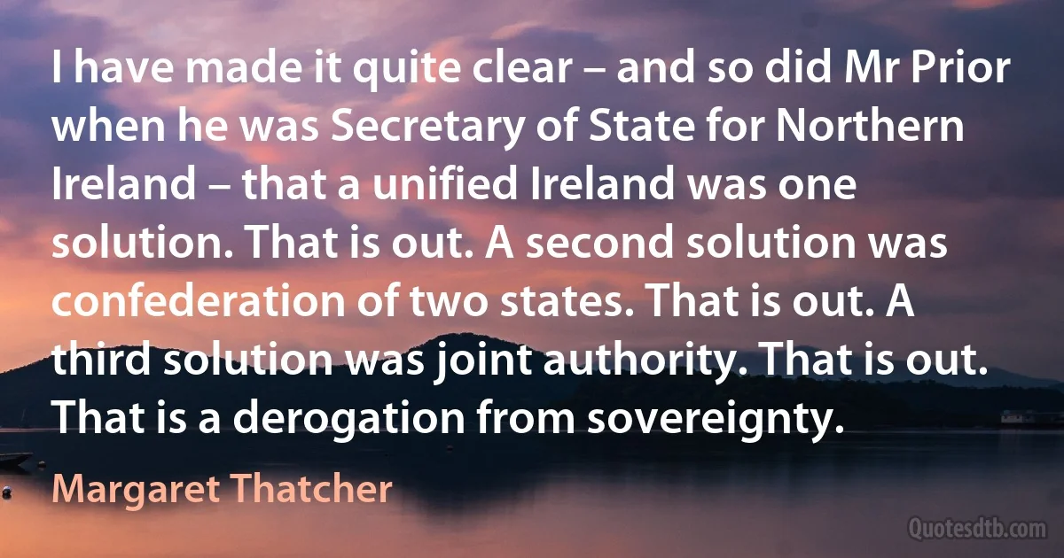 I have made it quite clear – and so did Mr Prior when he was Secretary of State for Northern Ireland – that a unified Ireland was one solution. That is out. A second solution was confederation of two states. That is out. A third solution was joint authority. That is out. That is a derogation from sovereignty. (Margaret Thatcher)