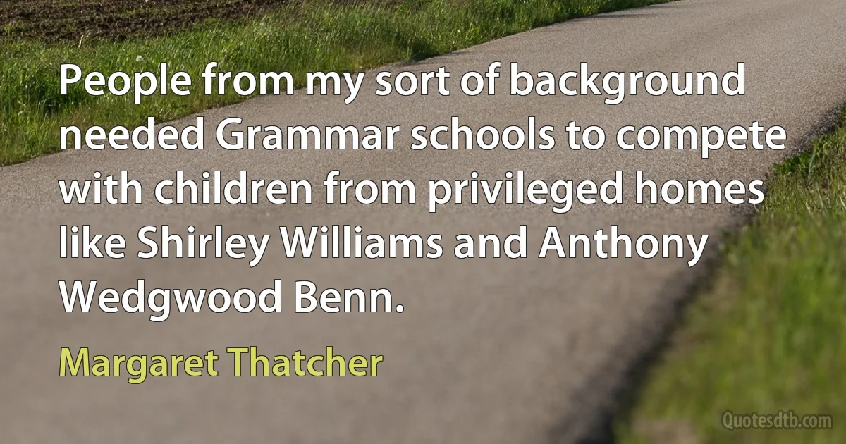 People from my sort of background needed Grammar schools to compete with children from privileged homes like Shirley Williams and Anthony Wedgwood Benn. (Margaret Thatcher)