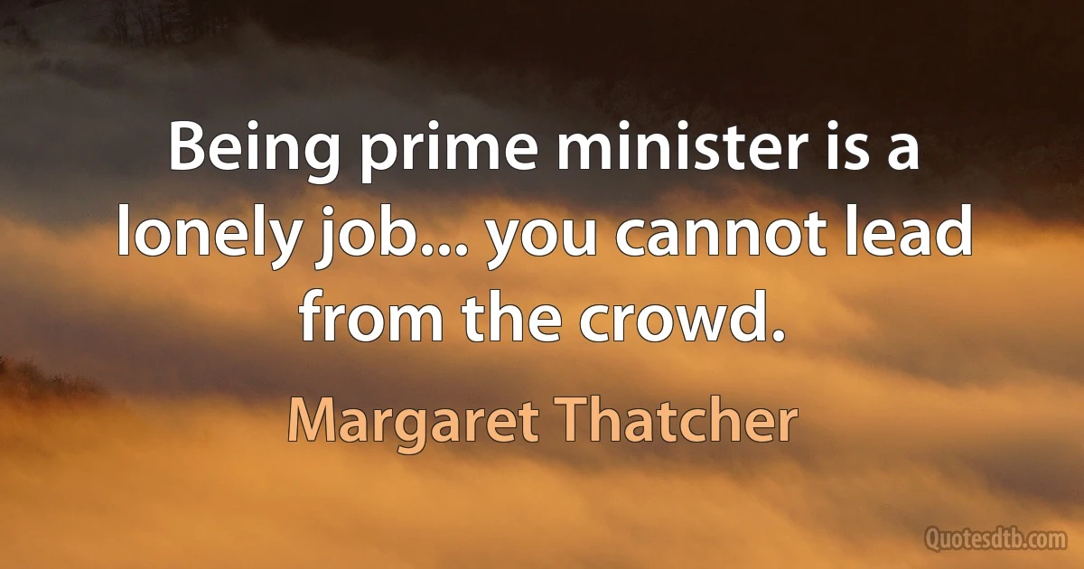 Being prime minister is a lonely job... you cannot lead from the crowd. (Margaret Thatcher)