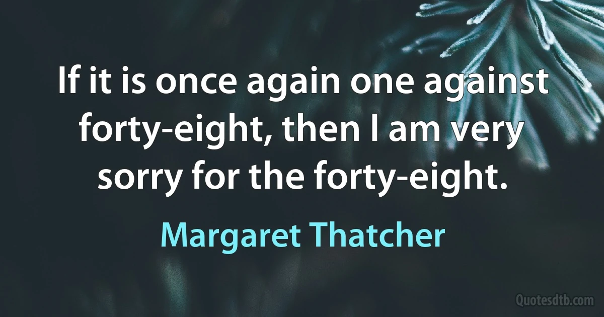 If it is once again one against forty-eight, then I am very sorry for the forty-eight. (Margaret Thatcher)