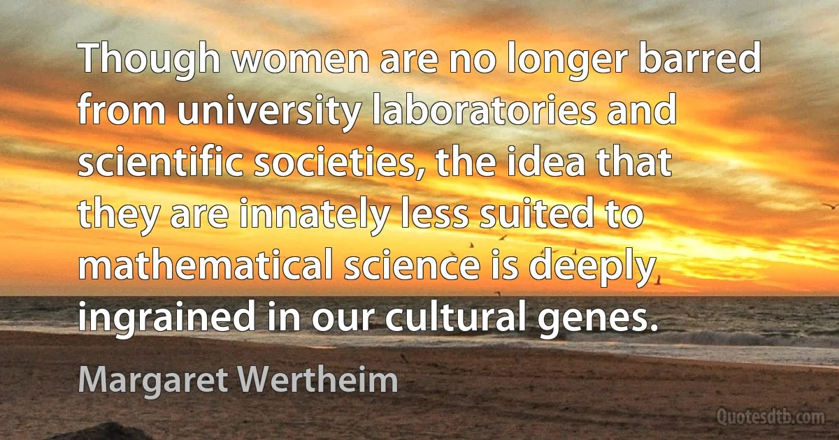 Though women are no longer barred from university laboratories and scientific societies, the idea that they are innately less suited to mathematical science is deeply ingrained in our cultural genes. (Margaret Wertheim)