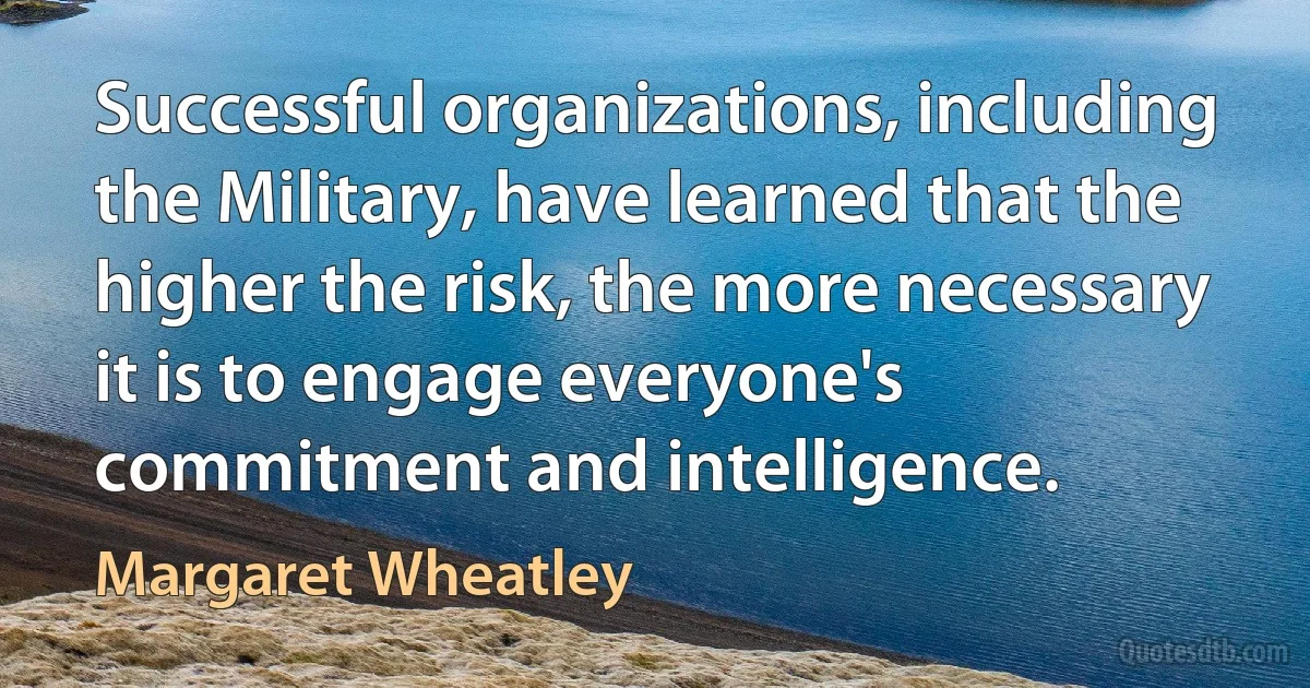 Successful organizations, including the Military, have learned that the higher the risk, the more necessary it is to engage everyone's commitment and intelligence. (Margaret Wheatley)