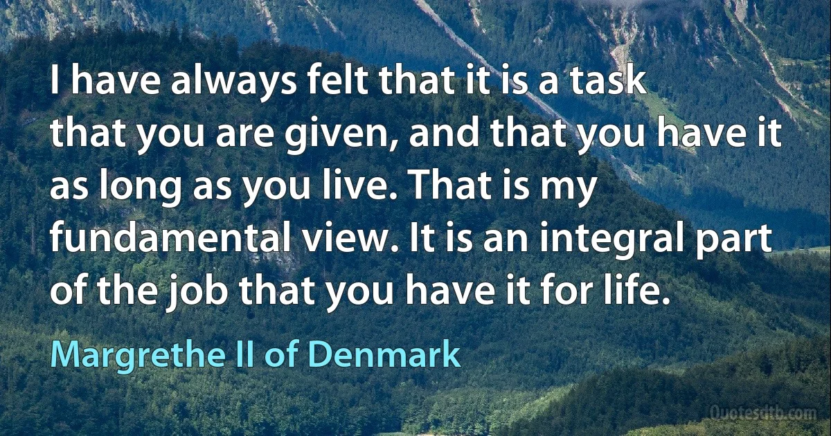 I have always felt that it is a task that you are given, and that you have it as long as you live. That is my fundamental view. It is an integral part of the job that you have it for life. (Margrethe II of Denmark)