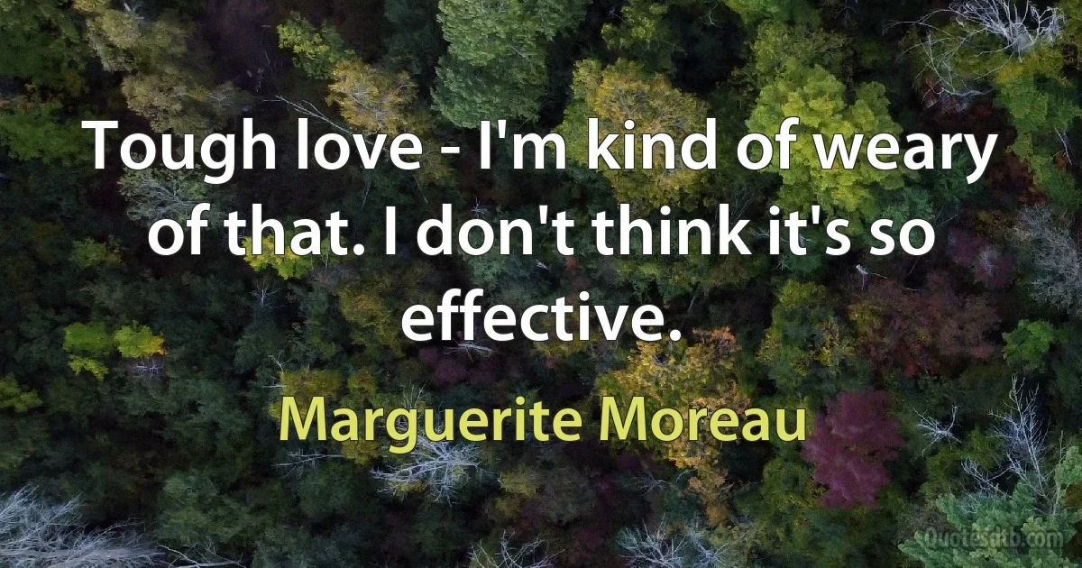 Tough love - I'm kind of weary of that. I don't think it's so effective. (Marguerite Moreau)