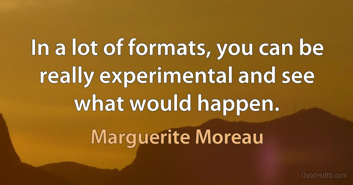 In a lot of formats, you can be really experimental and see what would happen. (Marguerite Moreau)