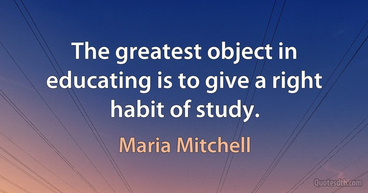 The greatest object in educating is to give a right habit of study. (Maria Mitchell)