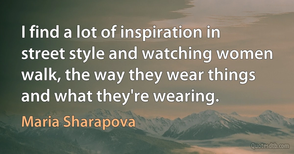 I find a lot of inspiration in street style and watching women walk, the way they wear things and what they're wearing. (Maria Sharapova)