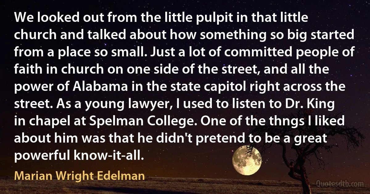 We looked out from the little pulpit in that little church and talked about how something so big started from a place so small. Just a lot of committed people of faith in church on one side of the street, and all the power of Alabama in the state capitol right across the street. As a young lawyer, I used to listen to Dr. King in chapel at Spelman College. One of the thngs I liked about him was that he didn't pretend to be a great powerful know-it-all. (Marian Wright Edelman)