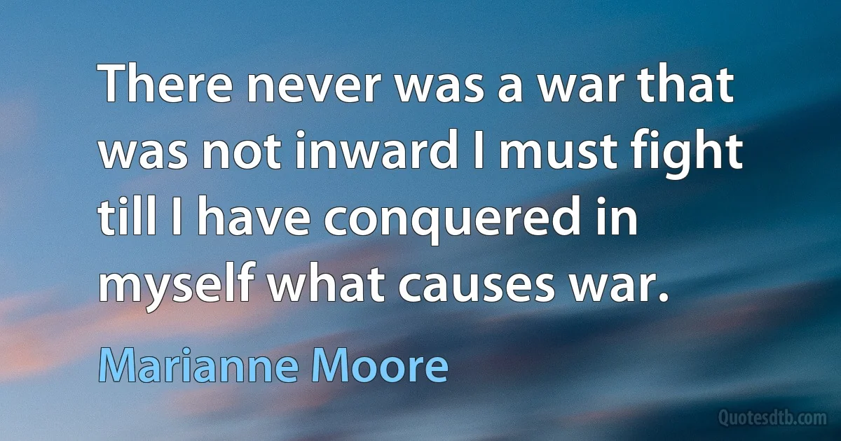 There never was a war that was not inward I must fight till I have conquered in myself what causes war. (Marianne Moore)