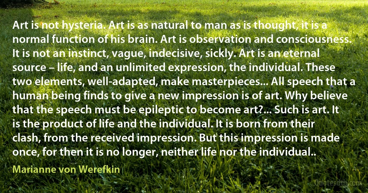 Art is not hysteria. Art is as natural to man as is thought, it is a normal function of his brain. Art is observation and consciousness. It is not an instinct, vague, indecisive, sickly. Art is an eternal source – life, and an unlimited expression, the individual. These two elements, well-adapted, make masterpieces... All speech that a human being finds to give a new impression is of art. Why believe that the speech must be epileptic to become art?... Such is art. It is the product of life and the individual. It is born from their clash, from the received impression. But this impression is made once, for then it is no longer, neither life nor the individual.. (Marianne von Werefkin)