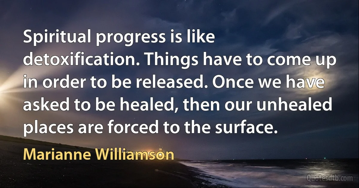 Spiritual progress is like detoxification. Things have to come up in order to be released. Once we have asked to be healed, then our unhealed places are forced to the surface. (Marianne Williamson)