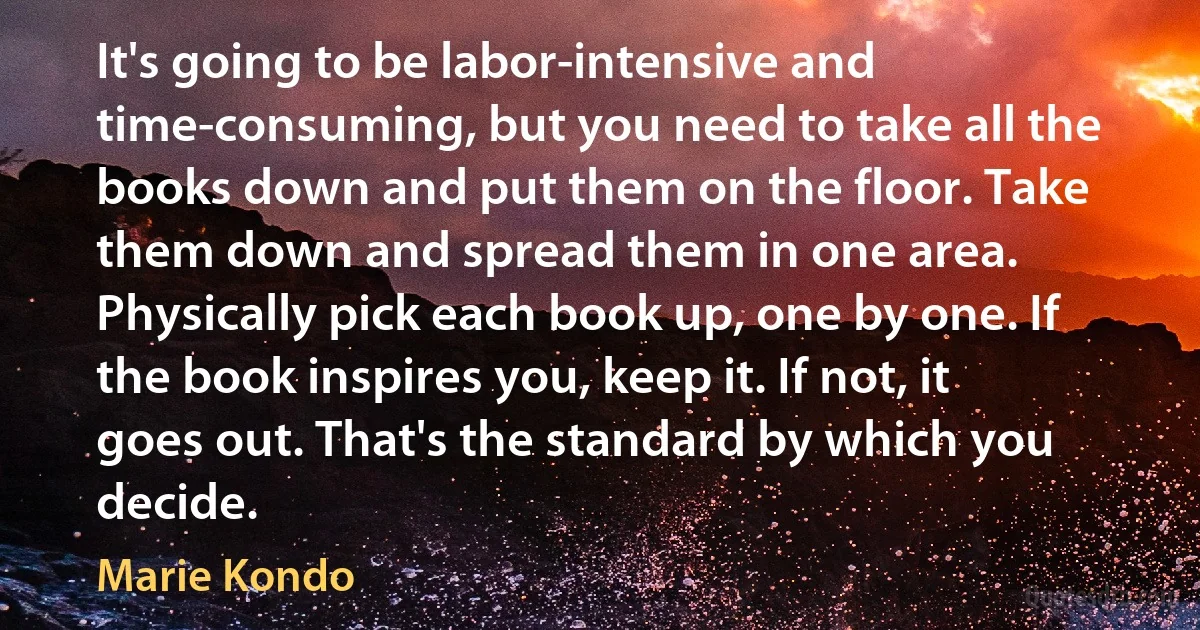 It's going to be labor-intensive and time-consuming, but you need to take all the books down and put them on the floor. Take them down and spread them in one area. Physically pick each book up, one by one. If the book inspires you, keep it. If not, it goes out. That's the standard by which you decide. (Marie Kondo)