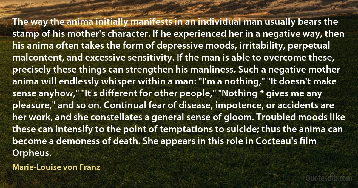 The way the anima initially manifests in an individual man usually bears the stamp of his mother's character. If he experienced her in a negative way, then his anima often takes the form of depressive moods, irritability, perpetual malcontent, and excessive sensitivity. If the man is able to overcome these, precisely these things can strengthen his manliness. Such a negative mother anima will endlessly whisper within a man: "I'm a nothing," "It doesn't make sense anyhow," "It's different for other people," "Nothing * gives me any pleasure," and so on. Continual fear of disease, impotence, or accidents are her work, and she constellates a general sense of gloom. Troubled moods like these can intensify to the point of temptations to suicide; thus the anima can become a demoness of death. She appears in this role in Cocteau's film Orpheus. (Marie-Louise von Franz)