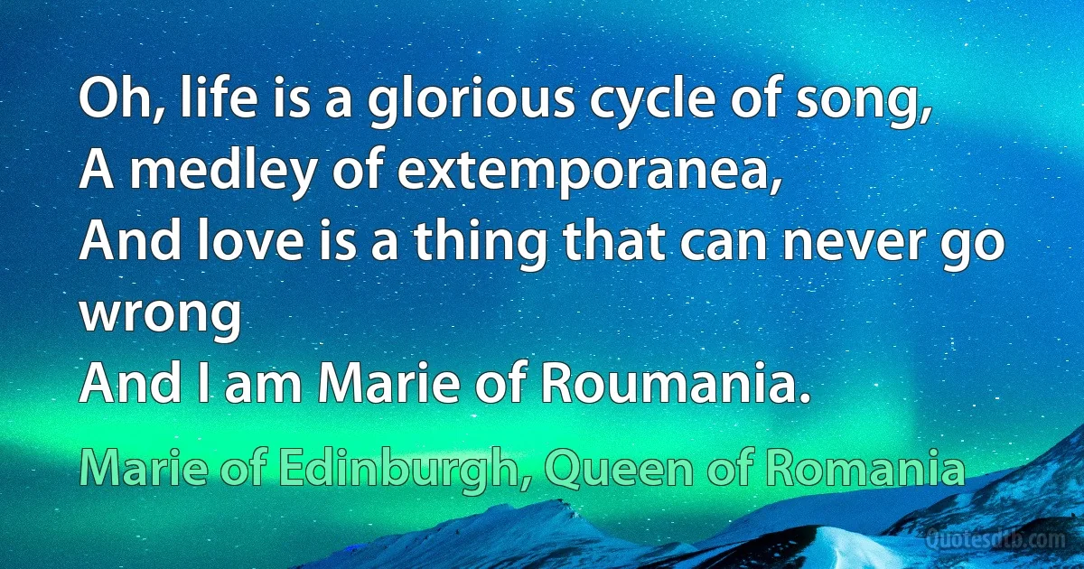 Oh, life is a glorious cycle of song,
A medley of extemporanea,
And love is a thing that can never go wrong
And I am Marie of Roumania. (Marie of Edinburgh, Queen of Romania)