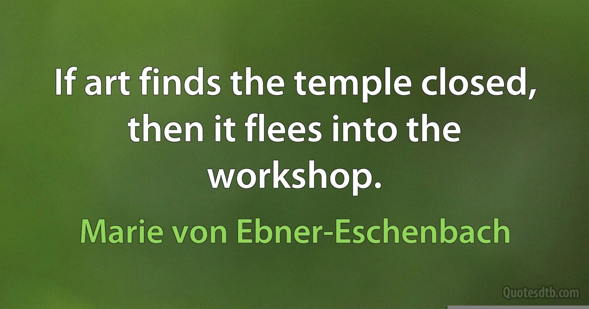 If art finds the temple closed, then it flees into the workshop. (Marie von Ebner-Eschenbach)