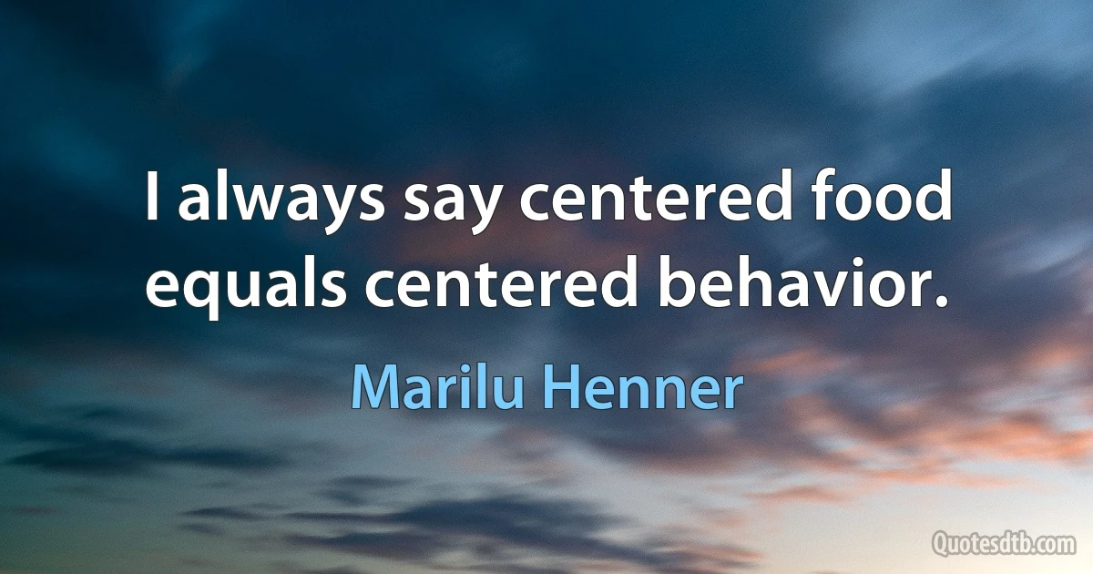 I always say centered food equals centered behavior. (Marilu Henner)