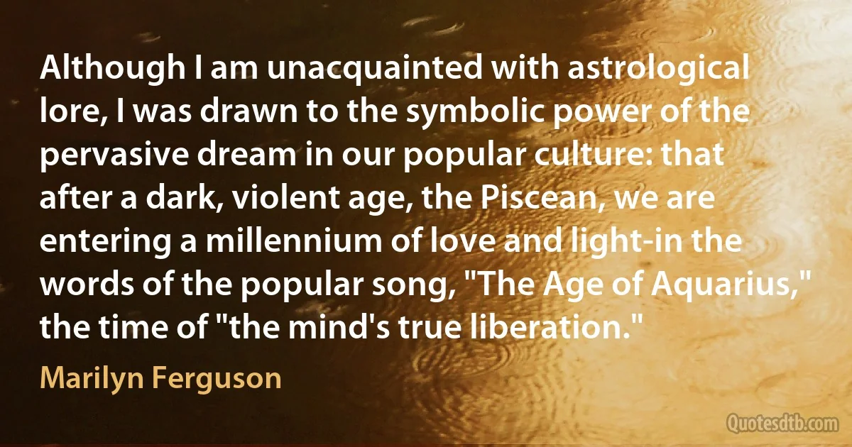 Although I am unacquainted with astrological lore, I was drawn to the symbolic power of the pervasive dream in our popular culture: that after a dark, violent age, the Piscean, we are entering a millennium of love and light-in the words of the popular song, "The Age of Aquarius," the time of "the mind's true liberation." (Marilyn Ferguson)