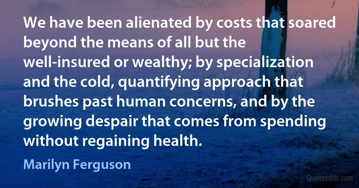 We have been alienated by costs that soared beyond the means of all but the well-insured or wealthy; by specialization and the cold, quantifying approach that brushes past human concerns, and by the growing despair that comes from spending without regaining health. (Marilyn Ferguson)