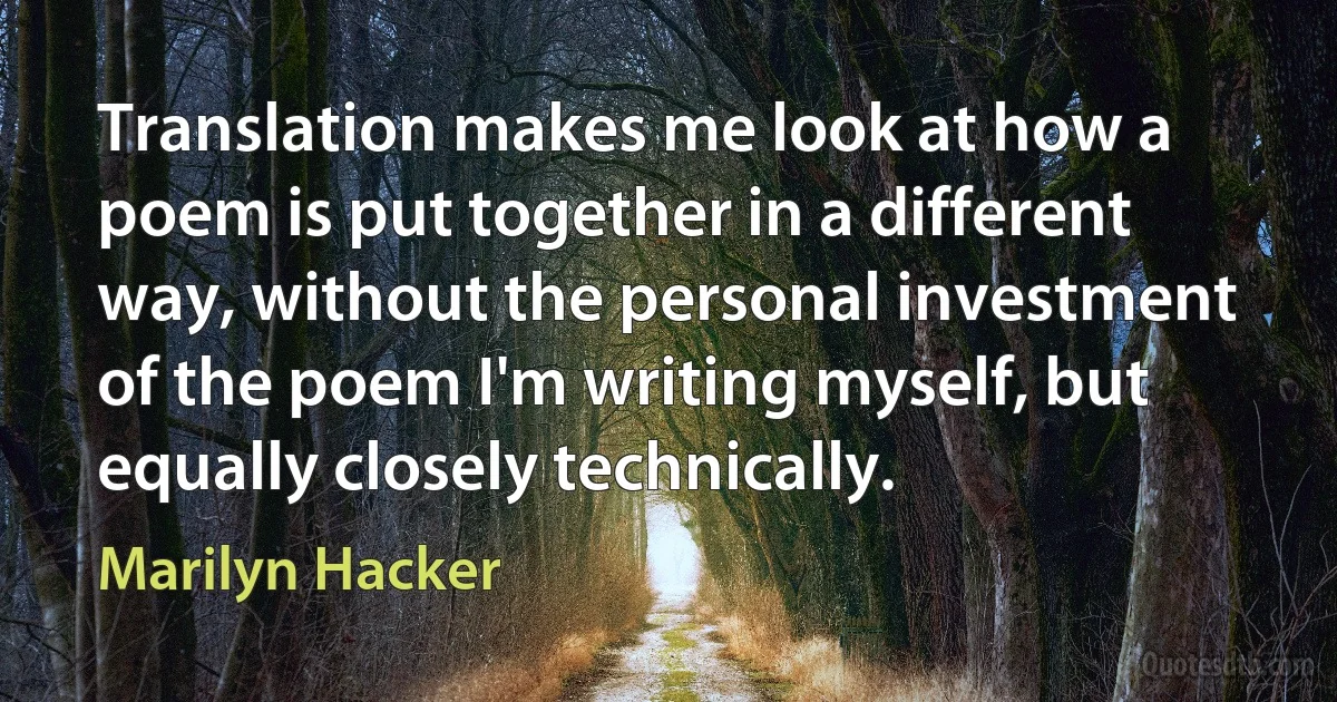 Translation makes me look at how a poem is put together in a different way, without the personal investment of the poem I'm writing myself, but equally closely technically. (Marilyn Hacker)