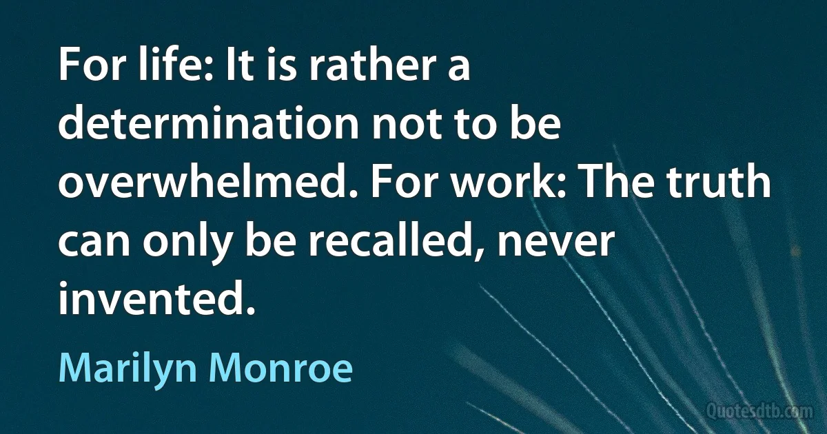 For life: It is rather a determination not to be overwhelmed. For work: The truth can only be recalled, never invented. (Marilyn Monroe)