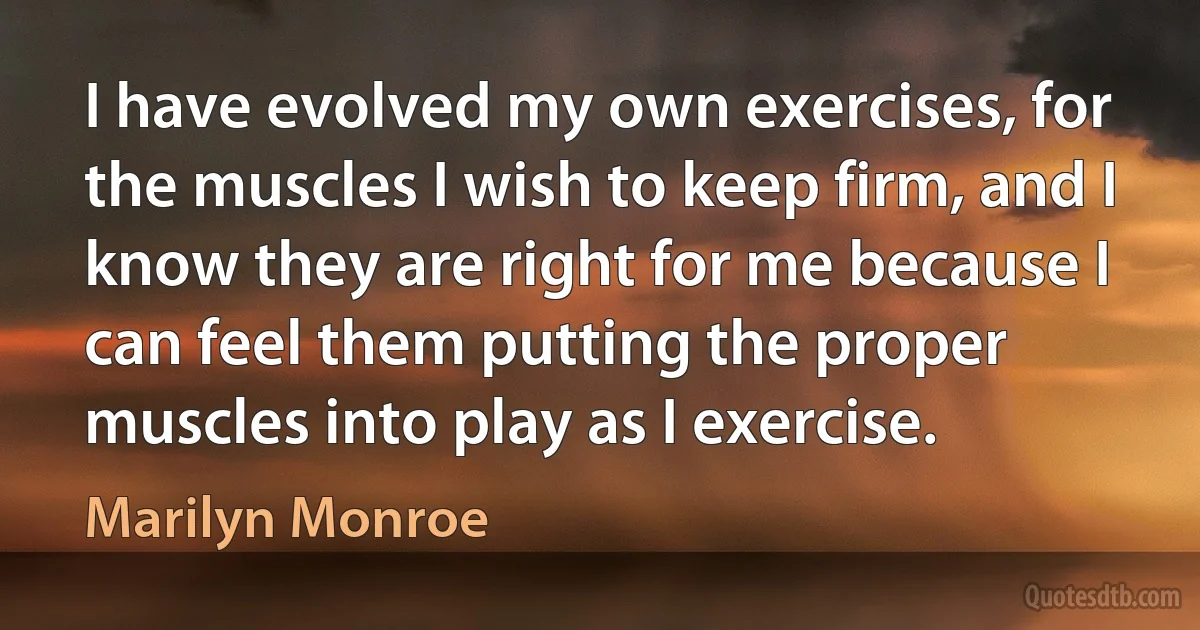 I have evolved my own exercises, for the muscles I wish to keep firm, and I know they are right for me because I can feel them putting the proper muscles into play as I exercise. (Marilyn Monroe)