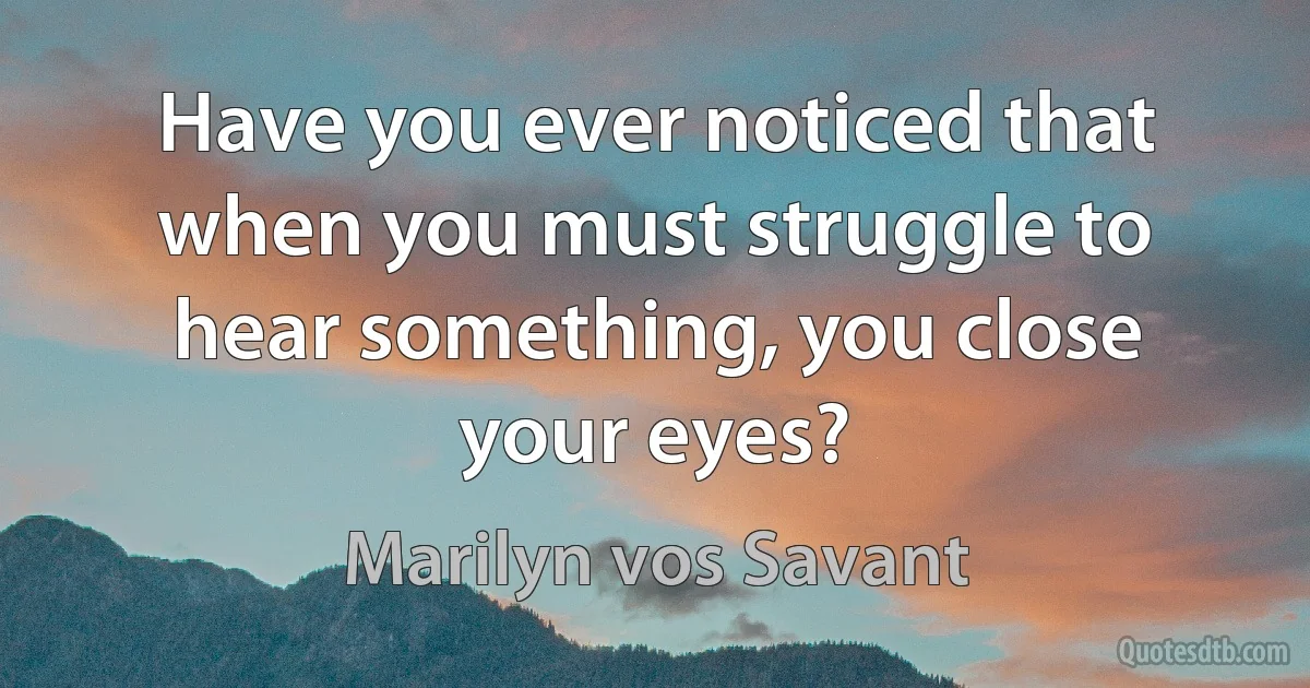 Have you ever noticed that when you must struggle to hear something, you close your eyes? (Marilyn vos Savant)