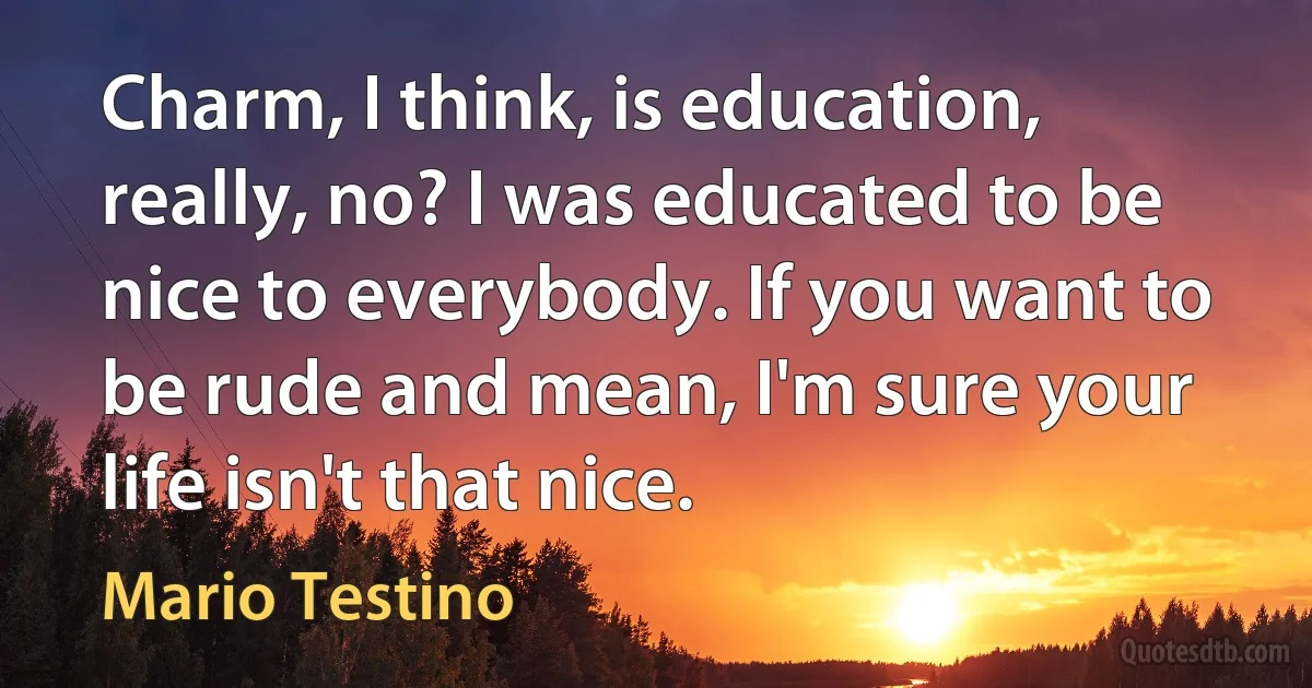 Charm, I think, is education, really, no? I was educated to be nice to everybody. If you want to be rude and mean, I'm sure your life isn't that nice. (Mario Testino)