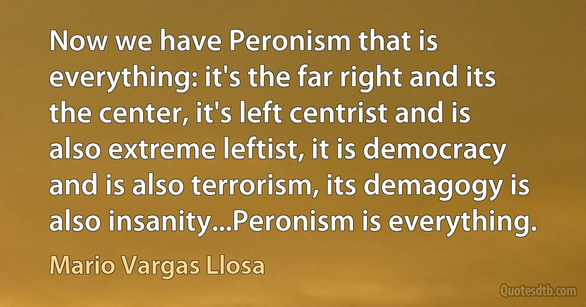 Now we have Peronism that is everything: it's the far right and its the center, it's left centrist and is also extreme leftist, it is democracy and is also terrorism, its demagogy is also insanity...Peronism is everything. (Mario Vargas Llosa)