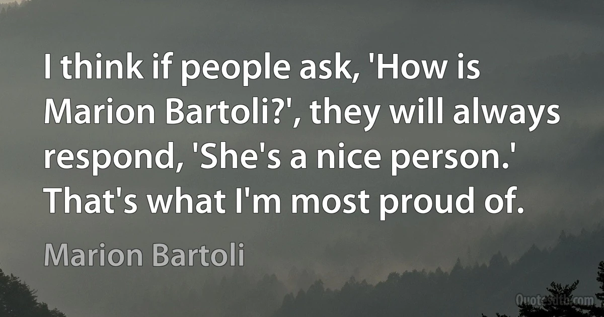 I think if people ask, 'How is Marion Bartoli?', they will always respond, 'She's a nice person.' That's what I'm most proud of. (Marion Bartoli)