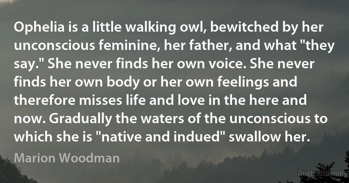 Ophelia is a little walking owl, bewitched by her unconscious feminine, her father, and what "they say." She never finds her own voice. She never finds her own body or her own feelings and therefore misses life and love in the here and now. Gradually the waters of the unconscious to which she is "native and indued" swallow her. (Marion Woodman)