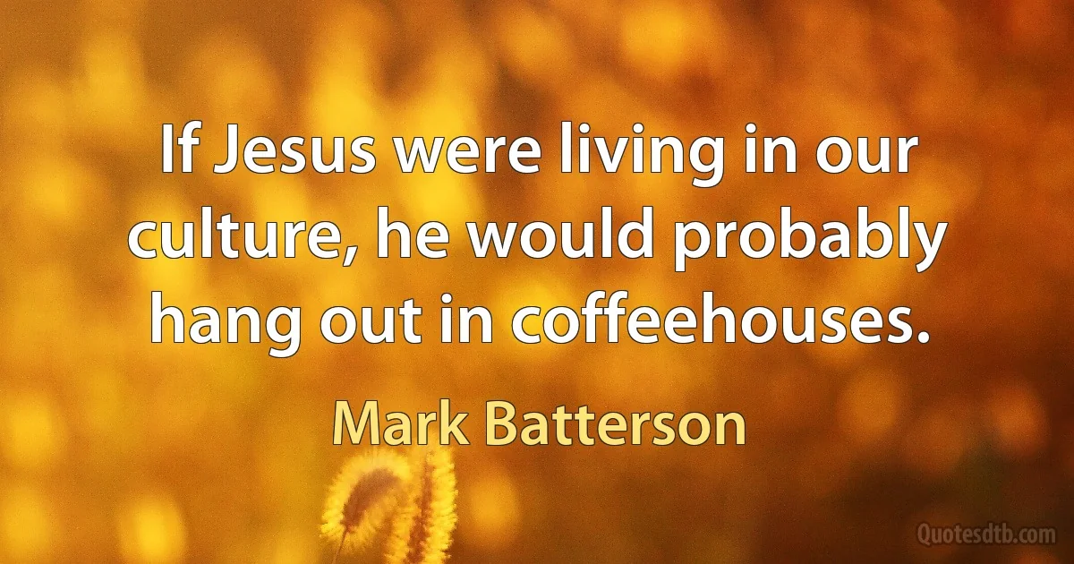 If Jesus were living in our culture, he would probably hang out in coffeehouses. (Mark Batterson)