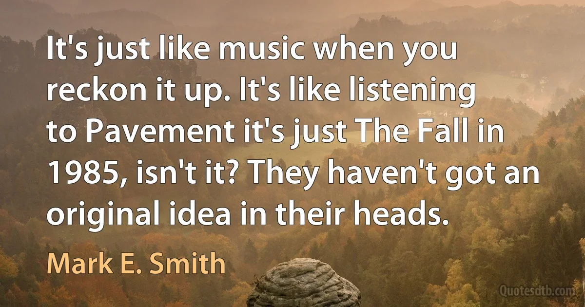 It's just like music when you reckon it up. It's like listening to Pavement it's just The Fall in 1985, isn't it? They haven't got an original idea in their heads. (Mark E. Smith)