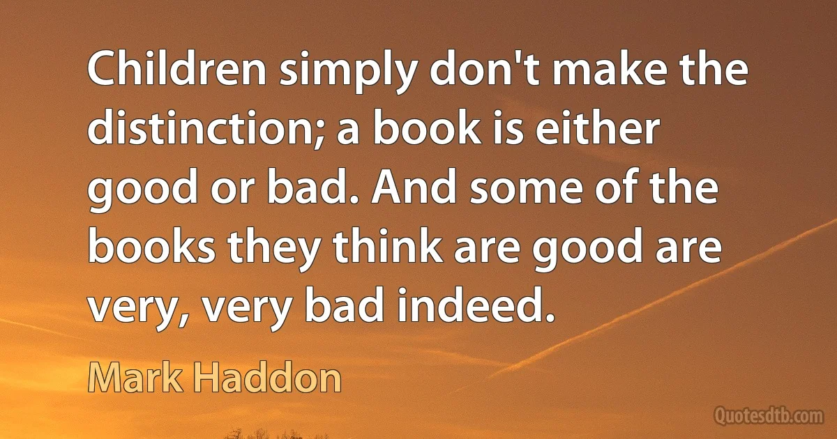 Children simply don't make the distinction; a book is either good or bad. And some of the books they think are good are very, very bad indeed. (Mark Haddon)