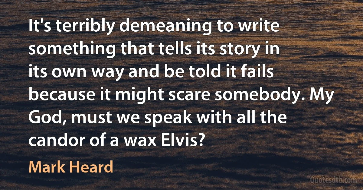 It's terribly demeaning to write something that tells its story in its own way and be told it fails because it might scare somebody. My God, must we speak with all the candor of a wax Elvis? (Mark Heard)