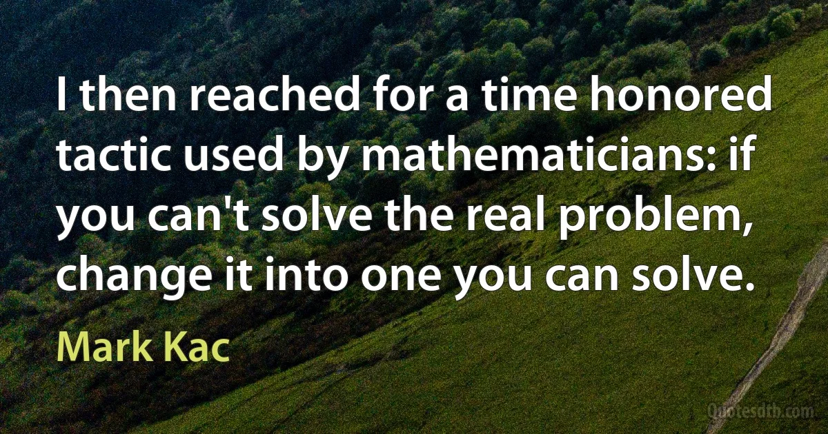 I then reached for a time honored tactic used by mathematicians: if you can't solve the real problem, change it into one you can solve. (Mark Kac)