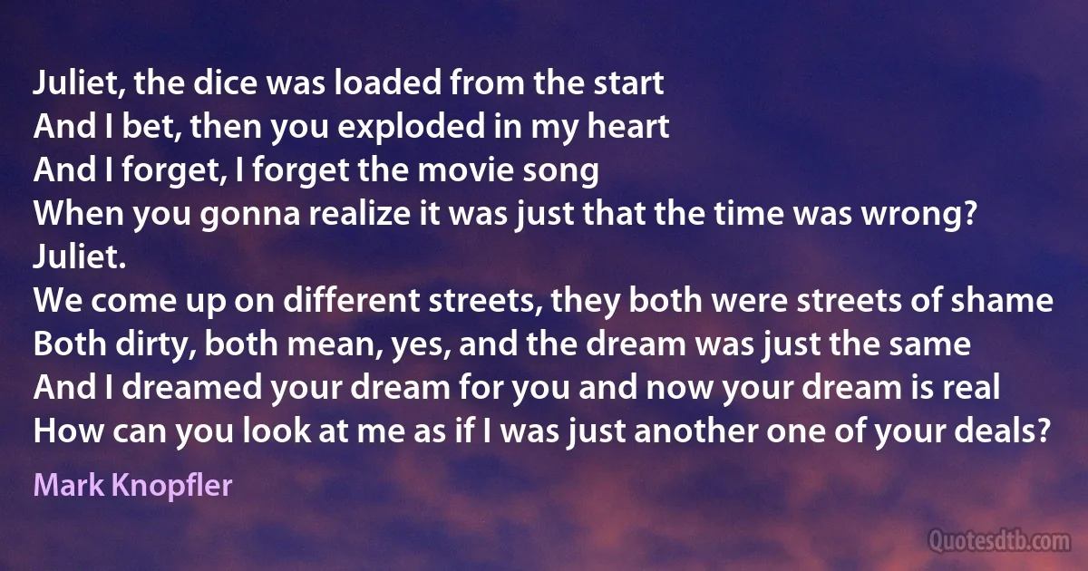 Juliet, the dice was loaded from the start
And I bet, then you exploded in my heart
And I forget, I forget the movie song
When you gonna realize it was just that the time was wrong? Juliet.
We come up on different streets, they both were streets of shame
Both dirty, both mean, yes, and the dream was just the same
And I dreamed your dream for you and now your dream is real
How can you look at me as if I was just another one of your deals? (Mark Knopfler)