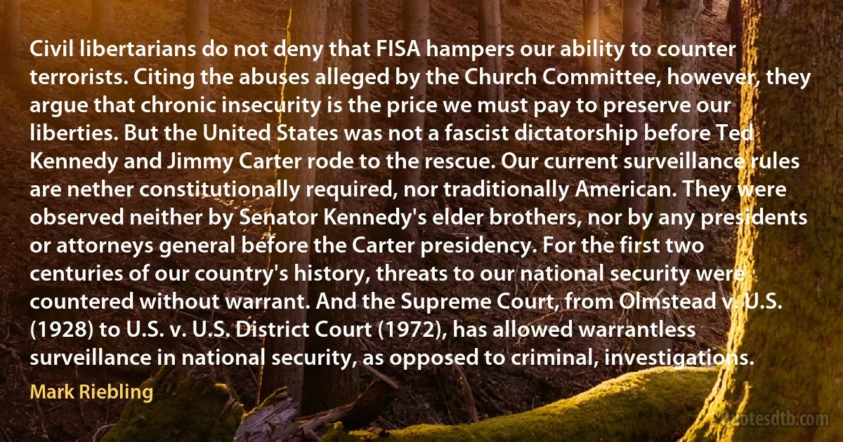 Civil libertarians do not deny that FISA hampers our ability to counter terrorists. Citing the abuses alleged by the Church Committee, however, they argue that chronic insecurity is the price we must pay to preserve our liberties. But the United States was not a fascist dictatorship before Ted Kennedy and Jimmy Carter rode to the rescue. Our current surveillance rules are nether constitutionally required, nor traditionally American. They were observed neither by Senator Kennedy's elder brothers, nor by any presidents or attorneys general before the Carter presidency. For the first two centuries of our country's history, threats to our national security were countered without warrant. And the Supreme Court, from Olmstead v. U.S. (1928) to U.S. v. U.S. District Court (1972), has allowed warrantless surveillance in national security, as opposed to criminal, investigations. (Mark Riebling)