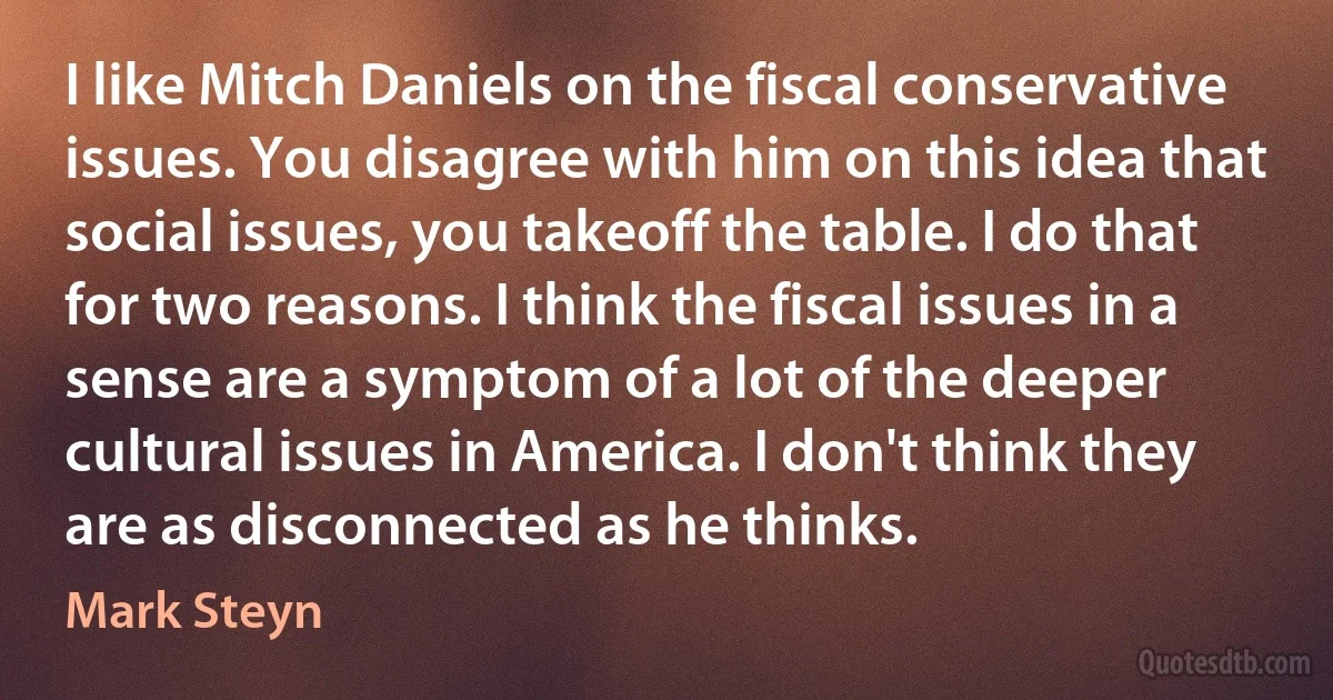 I like Mitch Daniels on the fiscal conservative issues. You disagree with him on this idea that social issues, you takeoff the table. I do that for two reasons. I think the fiscal issues in a sense are a symptom of a lot of the deeper cultural issues in America. I don't think they are as disconnected as he thinks. (Mark Steyn)