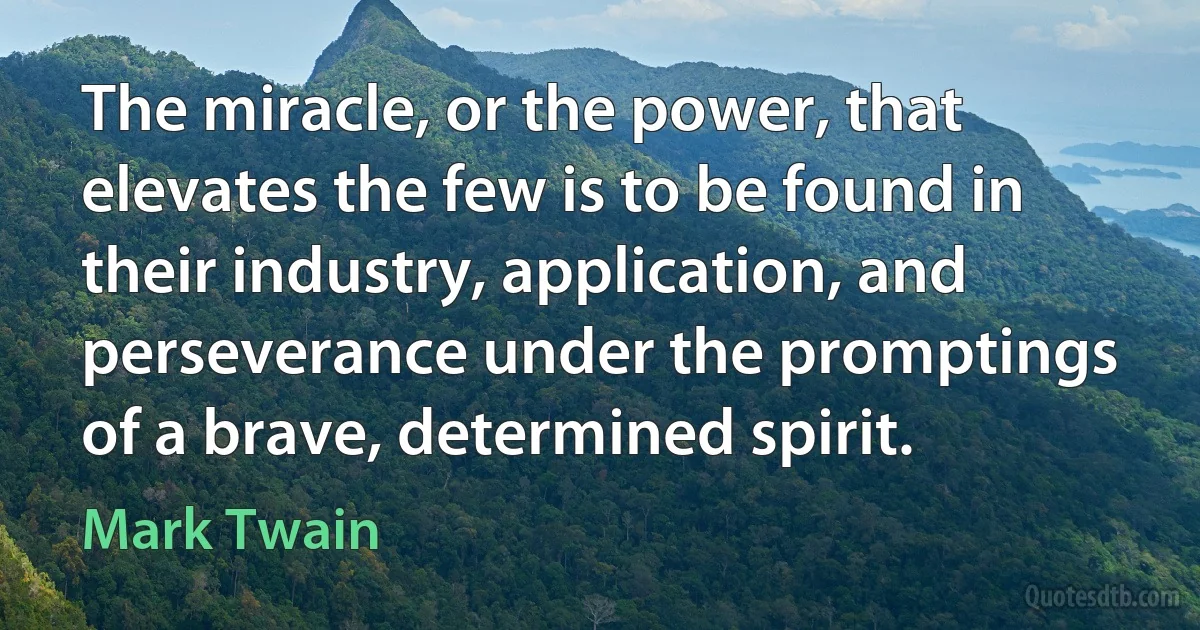 The miracle, or the power, that elevates the few is to be found in their industry, application, and perseverance under the promptings of a brave, determined spirit. (Mark Twain)