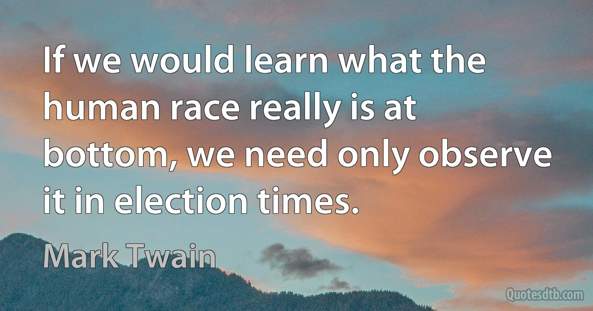 If we would learn what the human race really is at bottom, we need only observe it in election times. (Mark Twain)