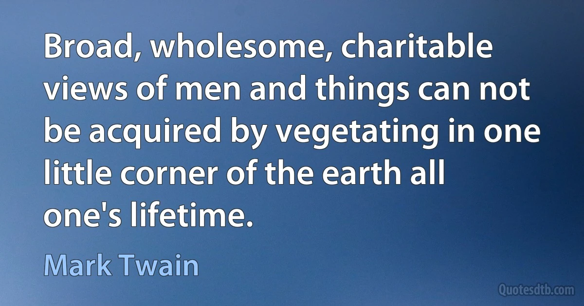 Broad, wholesome, charitable views of men and things can not be acquired by vegetating in one little corner of the earth all one's lifetime. (Mark Twain)