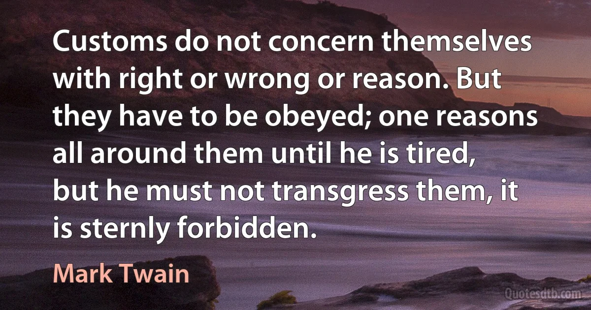 Customs do not concern themselves with right or wrong or reason. But they have to be obeyed; one reasons all around them until he is tired, but he must not transgress them, it is sternly forbidden. (Mark Twain)